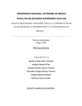 UNIVERSIDAD NACIONAL AUTÓNOMA DE MÉXICO 
FACULTAD DE ESTUDIOS SUPERIORES ACATLÁN 
ENSAYO: REALIDADES Y DESAFÍOS: HACIA LA CONSTRUCCIÓN DE 
LA SOCIEDAD DE LA INFORMACIÓN Y EL CONOCIMIENTO EN 
MÉXICO 
Nuevas tecnologías 
Grupo 1504 
PEDAGOGÍA 
P R E S E N T A 
Aguilar Cortés Alam Tonatiuh 
Arellano Becerril Pilar 
Galindo Ocaña Leticia Viridiana 
Gonzalez Vargas Wendy Yesenia 
Ortega Martinez Beatriz 
Ramírez Ríos Emireth 
EQUIPO GARRA EDUCADORA 
 