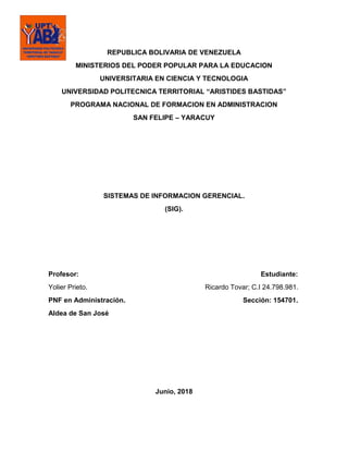 REPUBLICA BOLIVARIA DE VENEZUELA
MINISTERIOS DEL PODER POPULAR PARA LA EDUCACION
UNIVERSITARIA EN CIENCIA Y TECNOLOGIA
UNIVERSIDAD POLITECNICA TERRITORIAL “ARISTIDES BASTIDAS”
PROGRAMA NACIONAL DE FORMACION EN ADMINISTRACION
SAN FELIPE – YARACUY
SISTEMAS DE INFORMACION GERENCIAL.
(SIG).
Profesor: Estudiante:
Yolier Prieto. Ricardo Tovar; C.I 24.798.981.
PNF en Administración. Sección: 154701.
Aldea de San José
Junio, 2018
 