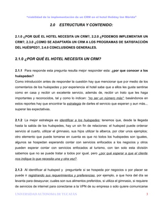 “viabilidad de la implementación de un CRM en el hotel Holiday Inn Mérida”


                         2.0    ESTRUCTURA Y CONTENIDO:


2.1.0 ¿POR QUÉ EL HOTEL NECESITA UN CRM?, 2.2.0 ¿PODEMOS IMPLEMENTAR UN
CRM?, 2.3.0 ¿COMO SE ADAPTARÍA UN CRM A LOS PROGRAMAS DE SATISFACCIÓN
DEL HUÉSPED?, 2.4.0 CONCLUSIONES GENERALES.


2.1.0 ¿POR QUÉ EL HOTEL NECESITA UN CRM?


2.1.1 Para responde esta pregunta resulta mejor responder esta: ¿por que conocer a los
huéspedes?
Como introducción antes de responder la cuestión hay que mencionar que por medio de los
comentarios de los huéspedes y por experiencia el hotel sabe que a ellos les gusta sentirse
como en casa y recibir un excelente servicio, además de, recibir un trato que les haga
importantes y reconocidos, tal y como lo indican: “no ser un número más”; basándonos en
estos reportes hay que encontrar la estrategia de darles el servicio que esperan y aun más...
superar las expectativas.


2.1.2 La mejor estrategia es identificar a los huéspedes; tenemos que, desde la llegada
hasta la salida de los huéspedes, hay un sin fin de relaciones: el huésped puede ordenar
servicio al cuarto, utilizar el gimnasio, sus hijos utilizar la alberca, por citar unos ejemplos;
otro elemento que puede tomarse en cuenta es que no todos los huéspedes son iguales,
algunos se hospedan esperando contar con servicios enfocados a los negocios y otros
pueden esperar contar con servicios enfocados al turismo, con tan solo esta división
sabemos que no se puede tratar a todos por igual, pero ¿por qué esperar a que el cliente
nos indique lo que necesita una y otra vez?.


2.1.3 Al identificar al huésped y preguntarle si se hospeda por negocios o por placer se
puede ir registrando sus requerimientos y preferencias, por ejemplo, a que hora del día se
levanta para desayunar, cuales son sus alimentos preferidos, si utiliza el gimnasio, si requiere
de servicios de internet para conectarse a la VPN de su empresa o solo quiere comunicarse

UNIVERSIDAD AUTONOMA DE YUCATÁN                                                                 3
 