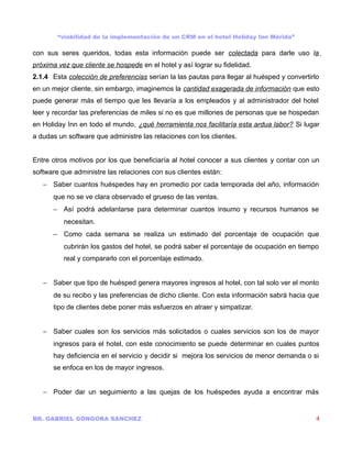 “viabilidad de la implementación de un CRM en el hotel Holiday Inn Mérida”

con sus seres queridos, todas esta información puede ser colectada para darle uso la
próxima vez que cliente se hospede en el hotel y así lograr su fidelidad.
2.1.4 Esta colección de preferencias serían la las pautas para llegar al huésped y convertirlo
en un mejor cliente, sin embargo, imaginemos la cantidad exagerada de información que esto
puede generar más el tiempo que les llevaría a los empleados y al administrador del hotel
leer y recordar las preferencias de miles si no es que millones de personas que se hospedan
en Holiday Inn en todo el mundo, ¿qué herramienta nos facilitaría esta ardua labor? Si lugar
a dudas un software que administre las relaciones con los clientes.


Entre otros motivos por los que beneficiaría al hotel conocer a sus clientes y contar con un
software que administre las relaciones con sus clientes están:
   − Saber cuantos huéspedes hay en promedio por cada temporada del año, información
      que no se ve clara observado el grueso de las ventas.
      − Así podrá adelantarse para determinar cuantos insumo y recursos humanos se
          necesitan.
      − Como cada semana se realiza un estimado del porcentaje de ocupación que
          cubrirán los gastos del hotel, se podrá saber el porcentaje de ocupación en tiempo
          real y compararlo con el porcentaje estimado.


   − Saber que tipo de huésped genera mayores ingresos al hotel, con tal solo ver el monto
      de su recibo y las preferencias de dicho cliente. Con esta información sabrá hacia que
      tipo de clientes debe poner más esfuerzos en atraer y simpatizar.


   − Saber cuales son los servicios más solicitados o cuales servicios son los de mayor
      ingresos para el hotel, con este conocimiento se puede determinar en cuales puntos
      hay deficiencia en el servicio y decidir si mejora los servicios de menor demanda o si
      se enfoca en los de mayor ingresos.


   − Poder dar un seguimiento a las quejas de los huéspedes ayuda a encontrar más


BR. GABRIEL GÓNGORA SÁNCHEZ                                                                  4
 