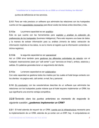 “viabilidad de la implementación de un CRM en el hotel Holiday Inn Mérida”

       puntos de deficiencia en los servicios.


2.1.5 Para ser más precisos un software que administre las relaciones con los huéspedes
cuenta con las capacidades necesarias para llevar acabo las tareas antes descritas y más.


2.1.5.a       La primera capacidad es ser analítico:
Esto es que cuenta con las herramientas para explotar y analizar la colección de
preferencias de los huéspedes (business inteligence). Para esto requiere una base de datos
y la manera de extraer información para su análisis (minería de datos: extracción de
información implícita en los datos, no es lo mismo el registro que la información contenida en
dichos registros).


2.1.5.b       la segunda capacidad es ser operacional:
Así un CRM sirve también para gestionar las diferentes actividades de relación con el
huésped: reservaciones (sean por “call center” o por “servicios en linea”), arribos, estancia y
salidas. En palabras generales tener un seguimiento del cliente.


2.1.5.c       La tercera capacidad es ser colaborativo:
Con esta capacidad se gestiona todos los medios por los cuales el hotel tenga contacto con
los clientes: vía pagina web, call center, e-mail, fax y personal.


2.1.6 En conclusión: con las características descritas de un software que administre las
relaciones con los huéspedes puede notarse que el hotel requiere implementar un CRM, los
que significaría una enorme ventaja competitiva.


2.2.0 Teniendo claro los puntos anteriores es momento de responde la
siguiente cuestión: ¿podemos implementar un CRM?


2.2.1 El hotel además de requerir de un CRM, cuenta con la infraestructura necesaria para
la implementación de un CRM, además de ya contar con un ERP, hay 4 computadoras en

UNIVERSIDAD AUTONOMA DE YUCATÁN                                                               5
 