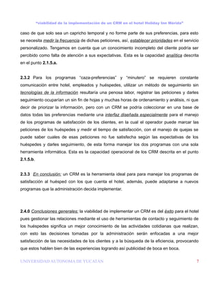 “viabilidad de la implementación de un CRM en el hotel Holiday Inn Mérida”

caso de que solo sea un capricho temporal y no forme parte de sus preferencias, para esto
se necesita medir la frecuencia de dichas peticiones, así, establecer prioridades en el servicio
personalizado. Tengamos en cuenta que un conocimiento incompleto del cliente podría ser
percibido como falta de atención a sus expectativas. Esta es la capacidad analítica descrita
en el punto 2.1.5.a.


2.3.2 Para los programas “caza-preferencias” y “minutero” se requieren constante
comunicación entre hotel, empleados y huéspedes, utilizar un método de seguimiento sin
tecnologías de la información resultaría una penosa labor, registrar las peticiones y darles
seguimiento ocuparían un sin fin de hojas y muchas horas de ordenamiento y análisis, ni que
decir de priorizar la información, pero con un CRM se podría coleccionar en una base de
datos todas las preferencias mediante una interfaz diseñada especialmente para el manejo
de los programas de satisfacción de los clientes, en la cual el operador puede marcar las
peticiones de los huéspedes y medir el tiempo de satisfacción, con el manejo de quejas se
puede saber cuales de esas peticiones no fue satisfecha según las expectativas de los
huéspedes y darles seguimiento, de esta forma manejar los dos programas con una sola
herramienta informática. Esta es la capacidad operacional de los CRM descrita en el punto
2.1.5.b.


2.3.3 En conclusión: un CRM es la herramienta ideal para para manejar los programas de
satisfacción al huésped con los que cuenta el hotel, además, puede adaptarse a nuevos
programas que la administración decida implementar.




2.4.0 Conclusiones generales: la viabilidad de implementar un CRM es del éxito para el hotel
pues gestionar las relaciones mediante el uso de herramientas de contacto y seguimiento de
los huéspedes significa un mejor conocimiento de las actividades cotidianas que realizan,
con esto las decisiones tomadas por la administración serán enfocadas a una mejor
satisfacción de las necesidades de los clientes y a la búsqueda de la eficiencia, provocando
que estos hablen bien de las experiencias logrando así publicidad de boca en boca.

UNIVERSIDAD AUTONOMA DE YUCATÁN                                                               7
 