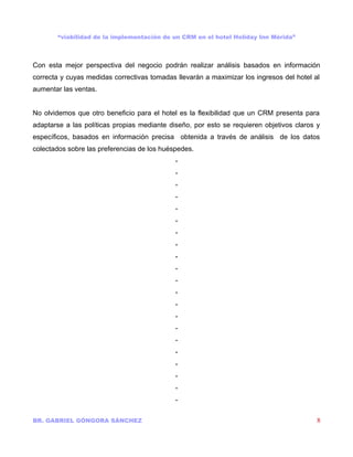 “viabilidad de la implementación de un CRM en el hotel Holiday Inn Mérida”



Con esta mejor perspectiva del negocio podrán realizar análisis basados en información
correcta y cuyas medidas correctivas tomadas llevarán a maximizar los ingresos del hotel al
aumentar las ventas.


No olvidemos que otro beneficio para el hotel es la flexibilidad que un CRM presenta para
adaptarse a las políticas propias mediante diseño, por esto se requieren objetivos claros y
específicos, basados en información precisa obtenida a través de análisis de los datos
colectados sobre las preferencias de los huéspedes.
                                             -
                                             -
                                             -
                                             -
                                             -
                                             -
                                             -
                                             -
                                             -
                                             -
                                             -
                                             -
                                             -
                                             -
                                             -
                                             -
                                             -
                                             -
                                             -
                                             -
                                             -

BR. GABRIEL GÓNGORA SÁNCHEZ                                                               8
 