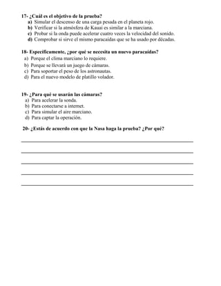 17- ¿Cuál es el objetivo de la prueba?
a) Simular el descenso de una carga pesada en el planeta rojo.
b) Verificar si la atmósfera de Kauai es similar a la marciana.
c) Probar si la onda puede acelerar cuatro veces la velocidad del sonido.
d) Comprobar si sirve el mismo paracaídas que se ha usado por décadas.
18- Específicamente, ¿por qué se necesita un nuevo paracaídas?
a) Porque el clima marciano lo requiere.
b) Porque se llevará un juego de cámaras.
c) Para soportar el peso de los astronautas.
d) Para el nuevo modelo de platillo volador.
19- ¿Para qué se usarán las cámaras?
a) Para acelerar la sonda.
b) Para conectarse a internet.
c) Para simular el aire marciano.
d) Para captar la operación.
20- ¿Estás de acuerdo con que la Nasa haga la prueba? ¿Por qué?
____________________________________________________________________
____________________________________________________________________
____________________________________________________________________
____________________________________________________________________
____________________________________________________________________
 