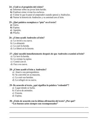 24- ¿Cuál es el propósito del relato?
a) Informar sobre un joven león herido.
b) Explicar cómo vivían los esclavos.
c) Contar lo que le pasó al emperador cuando apresó a Androcles.
d) Narrar la historia de Androcles y su amistad con el león.
25- ¿Qué palabra reemplaza a “púa” en el texto?
a) Garra.
b) Espina.
c) Aguijón.
d) Pincho.
26- ¿Cómo ayudó Androcles al león?
a) Lo invitó a su cueva.
b) Lo alimentó.
c) Le curó la herida.
d) Lo liberó en la foresta.
27- ¿Qué sucedió inmediatamente después de que Androcles examinó al león?
a) Le lavó la herida.
b) Le extrajo la espina.
c) Comió con él.
d) Fue a su cueva.
28- ¿Cómo ayudó el león a Androcles?
a) Atacó a sus perseguidores.
b) Se convirtió en su mascota.
c) Le curó sus heridas.
d) Lo refugió en su cueva.
29- De acuerdo al texto, ¿qué significa la palabra “redondel”?
a) Lugar donde se lucha.
b) Cueva de animales.
c) Foresta.
d) Espina.
30- ¿Estás de acuerdo con la última afirmación del texto? ¿Por qué?
“Los buenos actos siempre son recompensados”
__________________________________________________________________ ___
______________________________________________________________________
_____________________________________________________________________
 