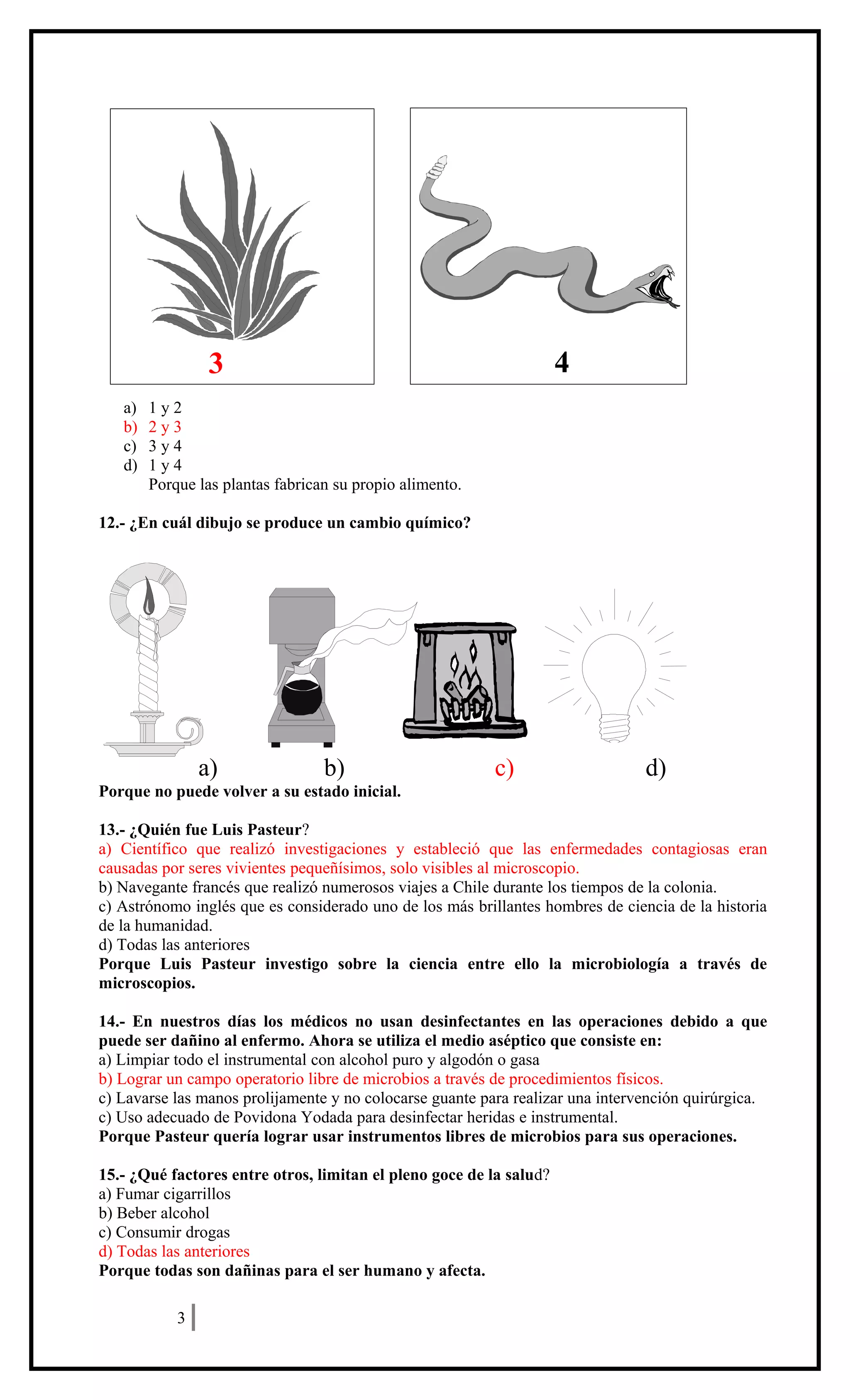 a) 1 y 2
b) 2 y 3
c) 3 y 4
d) 1 y 4
Porque las plantas fabrican su propio alimento.
12.- ¿En cuál dibujo se produce un cambio químico?
a) b) c) d)
Porque no puede volver a su estado inicial.
13.- ¿Quién fue Luis Pasteur?
a) Científico que realizó investigaciones y estableció que las enfermedades contagiosas eran
causadas por seres vivientes pequeñísimos, solo visibles al microscopio.
b) Navegante francés que realizó numerosos viajes a Chile durante los tiempos de la colonia.
c) Astrónomo inglés que es considerado uno de los más brillantes hombres de ciencia de la historia
de la humanidad.
d) Todas las anteriores
Porque Luis Pasteur investigo sobre la ciencia entre ello la microbiología a través de
microscopios.
14.- En nuestros días los médicos no usan desinfectantes en las operaciones debido a que
puede ser dañino al enfermo. Ahora se utiliza el medio aséptico que consiste en:
a) Limpiar todo el instrumental con alcohol puro y algodón o gasa
b) Lograr un campo operatorio libre de microbios a través de procedimientos físicos.
c) Lavarse las manos prolijamente y no colocarse guante para realizar una intervención quirúrgica.
c) Uso adecuado de Povidona Yodada para desinfectar heridas e instrumental.
Porque Pasteur quería lograr usar instrumentos libres de microbios para sus operaciones.
15.- ¿Qué factores entre otros, limitan el pleno goce de la salud?
a) Fumar cigarrillos
b) Beber alcohol
c) Consumir drogas
d) Todas las anteriores
Porque todas son dañinas para el ser humano y afecta.
ENSAYO SIMCE
3
3 4
 