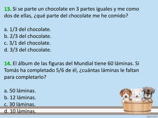 13. Si se parte un chocolate en 3 partes iguales y me como
dos de ellas, ¿qué parte del chocolate me he comido?
a. 1/3 del chocolate.
b. 2/3 del chocolate.
c. 3/1 del chocolate.
d. 3/3 del chocolate.
14. El álbum de las figuras del Mundial tiene 60 láminas. Si
Tomás ha completado 5/6 de él, ¿cuántas láminas le faltan
para completarlo?
a. 50 láminas.
b. 12 láminas.
c. 30 láminas.
d. 10 láminas.
 
