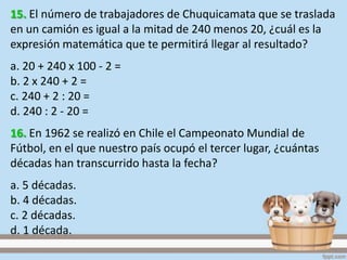 15. El número de trabajadores de Chuquicamata que se traslada
en un camión es igual a la mitad de 240 menos 20, ¿cuál es la
expresión matemática que te permitirá llegar al resultado?
a. 20 + 240 x 100 - 2 =
b. 2 x 240 + 2 =
c. 240 + 2 : 20 =
d. 240 : 2 - 20 =
16. En 1962 se realizó en Chile el Campeonato Mundial de
Fútbol, en el que nuestro país ocupó el tercer lugar, ¿cuántas
décadas han transcurrido hasta la fecha?
a. 5 décadas.
b. 4 décadas.
c. 2 décadas.
d. 1 década.
 