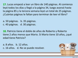 17. Lucas empezó a leer un libro de 140 páginas. Al comienzo
leyó todos los días y llegó a la página 34, luego avanzó hasta
la página 85 y la tercera semana leyó un total de 25 páginas.
¿Cuántas páginas le faltan para terminar de leer el libro?
a. 50 páginas. b. 35 páginas.
c. 40 páginas. d. 30 páginas.
18. Patricio tiene el doble de años de Roberto y Roberto
tiene 2 años menos que Mario. Si Mario tiene 10 años, ¿qué
edad tiene Patricio?
a. 8 años. b. 12 años.
c. 16 años. d. No se puede resolver.
 