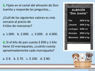 3. Fíjate en el cartel del almacén de Don
Juanito y responde las preguntas….
¿Cuál de los siguientes valores es más
cercano al precio de
4 kilos de manzanas?
a. 1.000. b. 2.000. c. 3.000. d. 4.000.
4. Si el kilo de pan cuesta $ 830 y 1 kilo
tiene 10 marraquetas, ¿cuánto cuesta
aproximadamente cada marraqueta?
a. $ 8. b. $ 70. c. $ 100. d. $ 80.
 