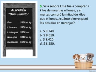 5. Si la señora Ema fue a comprar 7
kilos de naranjas el lunes, y el
martes compró la mitad de kilos
que el lunes, ¿cuánto dinero gastó
los dos días en naranjas?
a. $ 8.740.
b. $ 8.610.
c. $ 8.420.
d. $ 8.550.
 