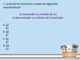 7. ¿Cuál de las fracciones cumple las siguientes
características?
El numerador es el doble de 6 y
el denominador es el doble del numerador.
a. 12
24
b. 42
21
c. 21
42
d. 24
12
 