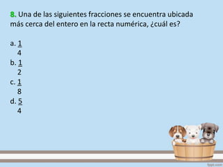 8. Una de las siguientes fracciones se encuentra ubicada
más cerca del entero en la recta numérica, ¿cuál es?
a. 1
4
b. 1
2
c. 1
8
d. 5
4
 