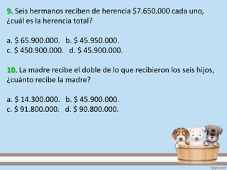 9. Seis hermanos reciben de herencia $7.650.000 cada uno,
¿cuál es la herencia total?
a. $ 65.900.000. b. $ 45.950.000.
c. $ 450.900.000. d. $ 45.900.000.
10. La madre recibe el doble de lo que recibieron los seis hijos,
¿cuánto recibe la madre?
a. $ 14.300.000. b. $ 45.900.000.
c. $ 91.800.000. d. $ 90.800.000.
 