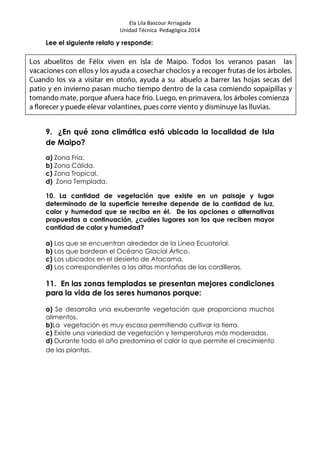 Ela Lila Bascour Arriagada
Unidad Técnica Pedagógica 2014
Lee el siguiente relato y responde:
9. ¿En qué zona climática está ubicada la localidad de Isla
de Maipo?
a) Zona Fría.
b) Zona Cálida.
c) Zona Tropical.
d) Zona Templada.
10. La cantidad de vegetación que existe en un paisaje y lugar
determinado de la superficie terrestre depende de la cantidad de luz,
calor y humedad que se reciba en él. De las opciones o alternativas
propuestas a continuación, ¿cuáles lugares son los que reciben mayor
cantidad de calor y humedad?
a) Los que se encuentran alrededor de la Línea Ecuatorial.
b) Los que bordean el Océano Glacial Ártico.
c) Los ubicados en el desierto de Atacama.
d) Los correspondientes a las altas montañas de las cordilleras.
11. En las zonas templadas se presentan mejores condiciones
para la vida de los seres humanos porque:
a) Se desarrolla una exuberante vegetación que proporciona muchos
alimentos.
b)La vegetación es muy escasa permitiendo cultivar la tierra.
c) Existe una variedad de vegetación y temperaturas más moderadas.
d) Durante todo el año predomina el calor lo que permite el crecimiento
de las plantas.
 