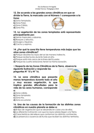 Ela Lila Bascour Arriagada
Unidad Técnica Pedagógica 2014
12. De acuerdo a las grandes zonas climáticas en que se
divide la Tierra, la marcada con el Número 1 corresponde a la
Zona:
a) Zona Templada.
b) Zona Polar.
c) Zona Cálida.
d) Zona Fría.
13. La vegetación de las zonas templadas está representada
principalmente por:
a) Selvas tropicales y sabanas.
b) Bosques y arbustos.
c) Musgos y líquenes.
d) Cactus y espinos.
14. ¿Por qué la zona fría tiene temperaturas más bajas que las
otras zonas climáticas?
a) Porque absorbe los rayos del sol de manera indirecta.
b) Porque recibe lluvias durante todo el año.
c) Porque está más cerca de la línea del Ecuador.
d) Porque las cuatro estaciones tienen la misma duración.
• Respecto de las Zonas Climáticas de la Tierra, observa la
siguiente ilustración y responde las
preguntas N° 15 y N° 16.
15. La zona climática que presenta
menos temperatura durante todo el año
y muy escasa vegetación, lo que
implica grandes dificultades para la
vida de los seres humanos, corresponde
a:
a) Zona cálida.
b) Zona templada.
c) Zona fría.
d) Zona ecuatorial.
16. Una de las causas de la formación de las distintas zonas
climáticas en nuestro planeta se debe a:
a) El tipo de vegetación que se desarrolla en cada una de ellas.
b) La diferente inclinación con que los rayos solares llegan a la Tierra.
c) Características del relieve que conforman los distintos continentes.
d) La presencia o ausencia de lluvias que reciben los distintos territorios.
 