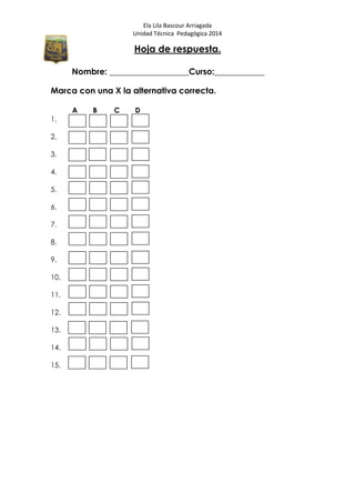 Ela Lila Bascour Arriagada
Unidad Técnica Pedagógica 2014
Hoja de respuesta.
Nombre: ___________________Curso:____________
Marca con una X la alternativa correcta.
A B C D
1.
2.
3.
4.
5.
6.
7.
8.
9.
10.
11.
12.
13.
14.
15.
 