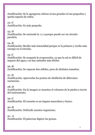Justificación: Se le agregaron esferas ni tan grandes ni tan pequeñas y
queda espacio de sobra.
22.-C
Justificación: Es más pequeño.
23.-D
Justificación: Se enciende la 1 y 2 porque puede ser un circuito
paralelo.
24.-B
Justificación: Recibe más intensidad porque es la primera y recibe más
energía en el circuito.
25.-C
Justificación: Se ocuparía la evaporación, ya que la sal es difícil de
separar del agua y no hay métodos más fáciles.
26.-B
Justificación: Se separan dos sólidos, pero de distintos tamaños.
27.-D
Justificación: Aprovecha los puntos de ebullición de diferentes
sustancias.
28.-D
Justificación: En la imagen se muestra el volumen de la piedra a través
del instrumento.
29.-C
Justificación: El corazón es un órgano musculoso y hueco.
30.-B
Justificación: Defiende nuestro organismo.
31.- A
Justificación: El páncreas digiere las grasas.
3

 