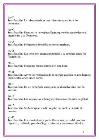 32.-D
Justificación: La tuberculosis es una infección que afecta los
pulmones.
33.-C
Justificación: Demuestra la respiración porque se integra oxígeno al
organismo y se libera co2.
34.-A
Justificación: Primero se formó las especies marinas.
35.-B
Justificación: Los volts son energía potencial y se produce entre los
filamentos.
36.-D
Justificación: Consume menos energía en una hora.
37.-B
Justificación: Al ver los resultados de la energía gastada en una hora se
puede calcular en cinco horas.
38.-C
Justificación: En un circuito la energía no se devuelve sino que da
vueltas.
39.-B
Justificación: Las sustancias suben y afectan al calentamiento global.
40.-A
Justificación: Se destruye el medio vegetal del suelo y ocurría la
erosión.
41.-C
Justificación: Los movimientos peristálticos son parte del proceso
digestivo, realizado por el esófago e intestinos de manera rítmica.
4

 