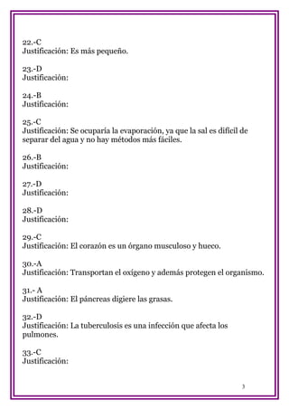22.-C
Justificación: Es más pequeño.
23.-D
Justificación:
24.-B
Justificación:
25.-C
Justificación: Se ocuparía la evaporación, ya que la sal es difícil de
separar del agua y no hay métodos más fáciles.
26.-B
Justificación:
27.-D
Justificación:
28.-D
Justificación:
29.-C
Justificación: El corazón es un órgano musculoso y hueco.
30.-A
Justificación: Transportan el oxígeno y además protegen el organismo.
31.- A
Justificación: El páncreas digiere las grasas.
32.-D
Justificación: La tuberculosis es una infección que afecta los
pulmones.
33.-C
Justificación:
3

 