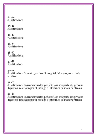 34.-A
Justificación:
35.-B
Justificación:
36.-D
Justificación:
37.-B
Justificación:
38.-C
Justificación:
39.-B
Justificación:
40.-A
Justificación: Se destruye el medio vegetal del suelo y ocurría la
erosión.
41.-C
Justificación: Los movimientos peristálticos son parte del proceso
digestivo, realizado por el esófago e intestinos de manera rítmica.
42.-C
Justificación: Los movimientos peristálticos son parte del proceso
digestivo, realizado por el esófago e intestinos de manera rítmica.

4

 
