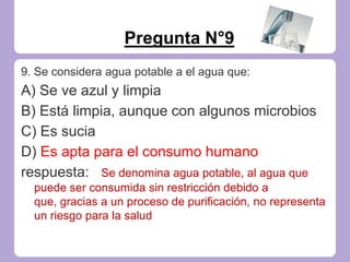 Pregunta N°9
9. Se considera agua potable a el agua que:
A) Se ve azul y limpia
B) Está limpia, aunque con algunos microbios
C) Es sucia
D) Es apta para el consumo humano
respuesta: Se denomina agua potable, al agua que
puede ser consumida sin restricción debido a
que, gracias a un proceso de purificación, no representa
un riesgo para la salud
 