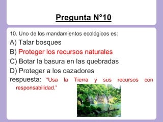 Pregunta N°10
10. Uno de los mandamientos ecológicos es:
A) Talar bosques
B) Proteger los recursos naturales
C) Botar la basura en las quebradas
D) Proteger a los cazadores
respuesta: “Usa la Tierra y sus recursos con
responsabilidad.”
 