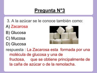 Pregunta N°3
3. A la azúcar se le conoce también como:
A) Zacarosa
B) Glucosa
C) Mucosa
D) Glucosa
respuesta : La Zacarosa esta formada por una
molécula de glucosa y una de
fructosa, que se obtiene principalmente de
la caña de azúcar o de la remolacha.
 