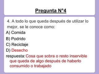 Pregunta N°4
4. A todo lo que queda después de utilizar lo
mejor, se le conoce como:
A) Comida
B) Podrido
C) Reciclaje
D) Desecho
respuesta:Cosa que sobra o resto inservible
que queda de algo después de haberlo
consumido o trabajado
 