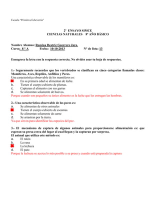 Escuela “Primitiva Echeverría”
2º ENSAYO SIMCE
CIENCIAS NATURALES 8º AÑO BÁSICO
Nombre Alumna: Romina Beatriz Guerrero Jara.
Curso: 8 ° A Fecha: 10-10-2013 N° de lista: 13
Ennegrece la letra con la respuesta correcta. No olvides usar tu hoja de respuestas.
1.- Seguramente recuerdas que los vertebrados se clasifican en cinco categorías llamadas clases:
Mamíferos, Aves, Reptiles, Anfibios y Peces.
Una característica observable de los mamíferos es:
a. En su primera edad se alimentan de leche.
b. Tienen el cuerpo cubierto de plumas.
c. Capturan el alimento con sus garras
d. Se alimentan solamente de huevos.
Porque cuando son pequeños su único alimento es la leche que les entregan las hembras.
2.- Una característica observable de los peces es:
a. Se alimentan de otros animales
b. Tienen el cuerpo cubierto de escamas
c. Se alimentan solamente de carne
d. Se arrastran por la tierra.
Ya que sirven para identificar las especies del pez.
3.- El mecanismo de captura de algunos animales para proporcionarse alimentación es: que
esperan su presa cerca del lugar al cual llegan y la capturan por sorpresa.
El animal que utiliza este método es:
a. El ratón
b. La rana
c. La lechuza
d. El pato
Porque la lechuza se acerca lo más posible a su presa y cuando está preparada la captura
 