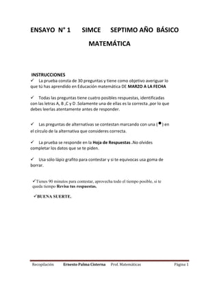 Recopilación Ernesto Palma Cisterna Prof. Matemáticas Página 1
ENSAYO N° 1 SIMCE SEPTIMO AÑO BÁSICO
MATEMÁTICA
INSTRUCCIONES
La prueba consta de 30 preguntas y tiene como objetivo averiguar lo
que tú has aprendido en Educación matemática DE MARZO A LA FECHA
Todas las preguntas tiene cuatro posibles respuestas, identificadas
con las letras A, B ,C y D .Solamente una de ellas es la correcta ,por lo que
debes leerlas atentamente antes de responder.
Las preguntas de alternativas se contestan marcando con una (•) en
el círculo de la alternativa que consideres correcta.
La prueba se responde en la Hoja de Respuestas .No olvides
completar los datos que se te piden.
Usa sólo lápiz grafito para contestar y si te equivocas usa goma de
borrar.
Tienes 90 minutos para contestar, aprovecha todo el tiempo posible, si te
queda tiempo Revisa tus respuestas.
BUENA SUERTE.

 