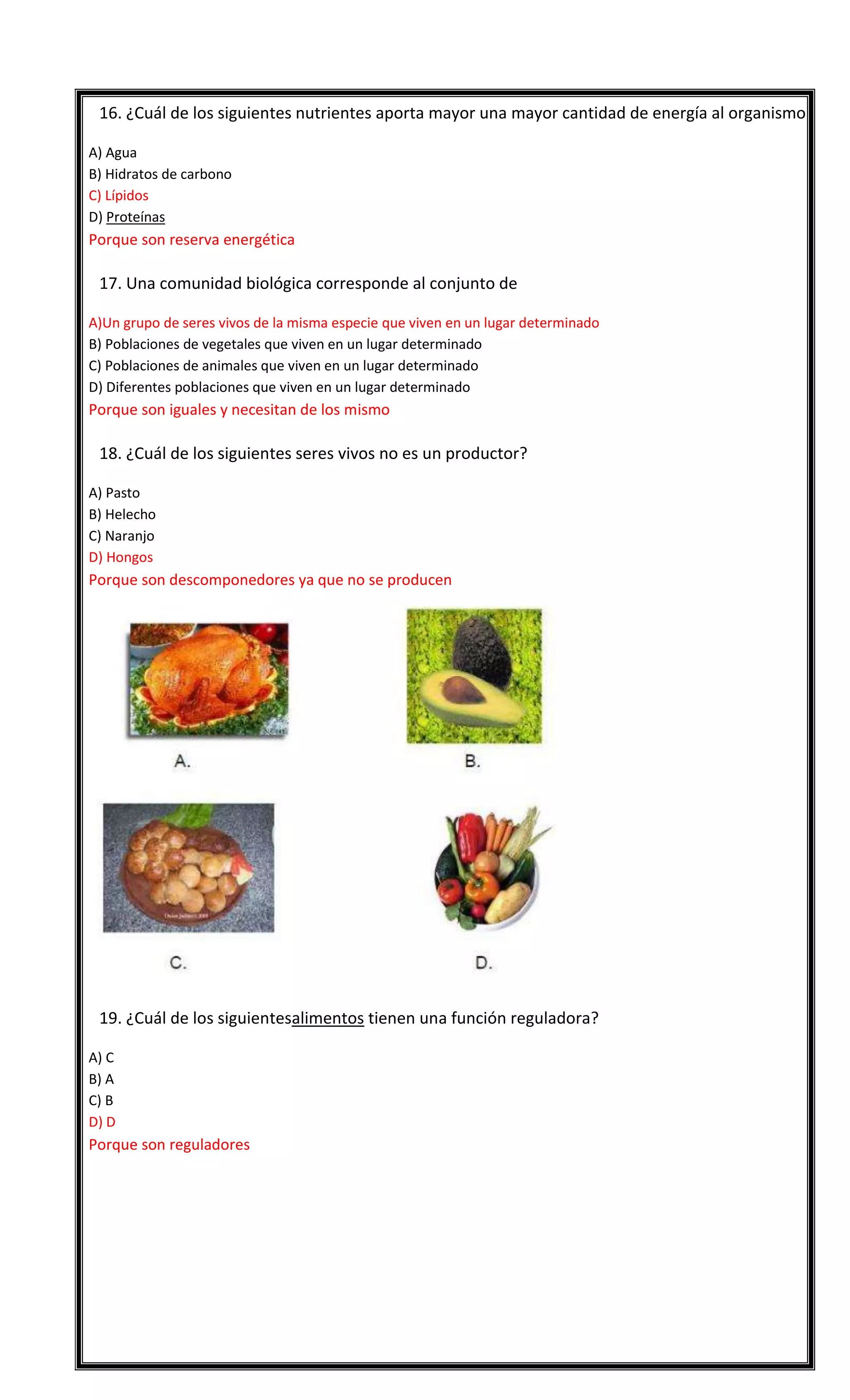 

16. ¿Cuál de los siguientes nutrientes aporta mayor una mayor cantidad de energía al organismo?
A) Agua
B) Hidratos de carbono
C) Lípidos
D) Proteínas

Porque son reserva energética


17. Una comunidad biológica corresponde al conjunto de
A)Un grupo de seres vivos de la misma especie que viven en un lugar determinado
B) Poblaciones de vegetales que viven en un lugar determinado
C) Poblaciones de animales que viven en un lugar determinado
D) Diferentes poblaciones que viven en un lugar determinado

Porque son iguales y necesitan de los mismo


18. ¿Cuál de los siguientes seres vivos no es un productor?
A) Pasto
B) Helecho
C) Naranjo
D) Hongos

Porque son descomponedores ya que no se producen



19. ¿Cuál de los siguientesalimentos tienen una función reguladora?
A) C
B) A
C) B
D) D

Porque son reguladores

 