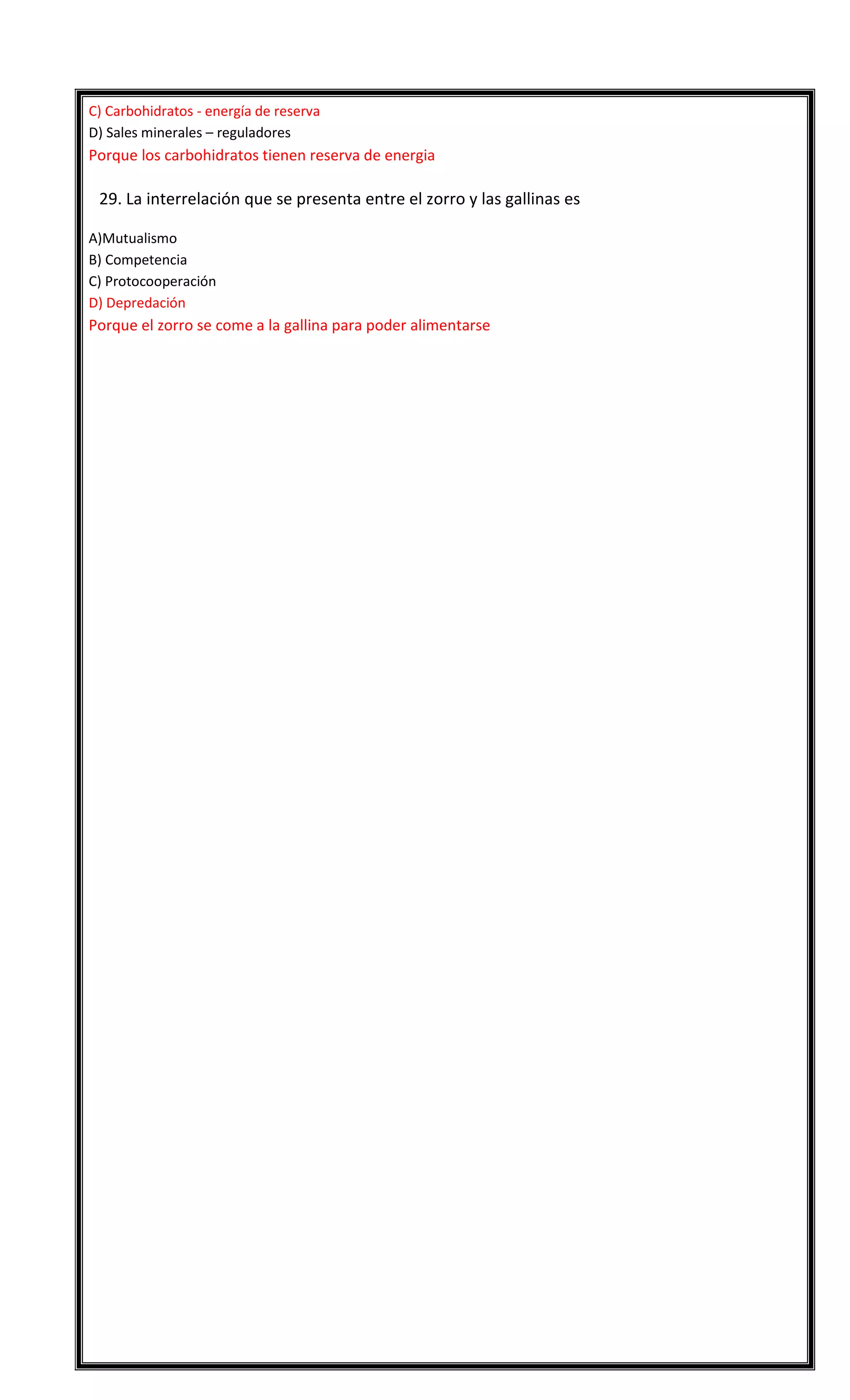 C) Carbohidratos - energía de reserva
D) Sales minerales – reguladores

Porque los carbohidratos tienen reserva de energia


29. La interrelación que se presenta entre el zorro y las gallinas es
A)Mutualismo
B) Competencia
C) Protocooperación
D) Depredación

Porque el zorro se come a la gallina para poder alimentarse

1D -2B – 3 A – 4 B – 5 C - 6 A - 7 C - 8 C - 9D 10 A
11 D - 12 B – 13 B - 14 A – 15 A - 16 C - 17 D - 18 D - 19 D - 20 A
21 D – 22D – 23 A - 24 C - 25 D – 26 C - 27 A – 28 C - 29 D

 