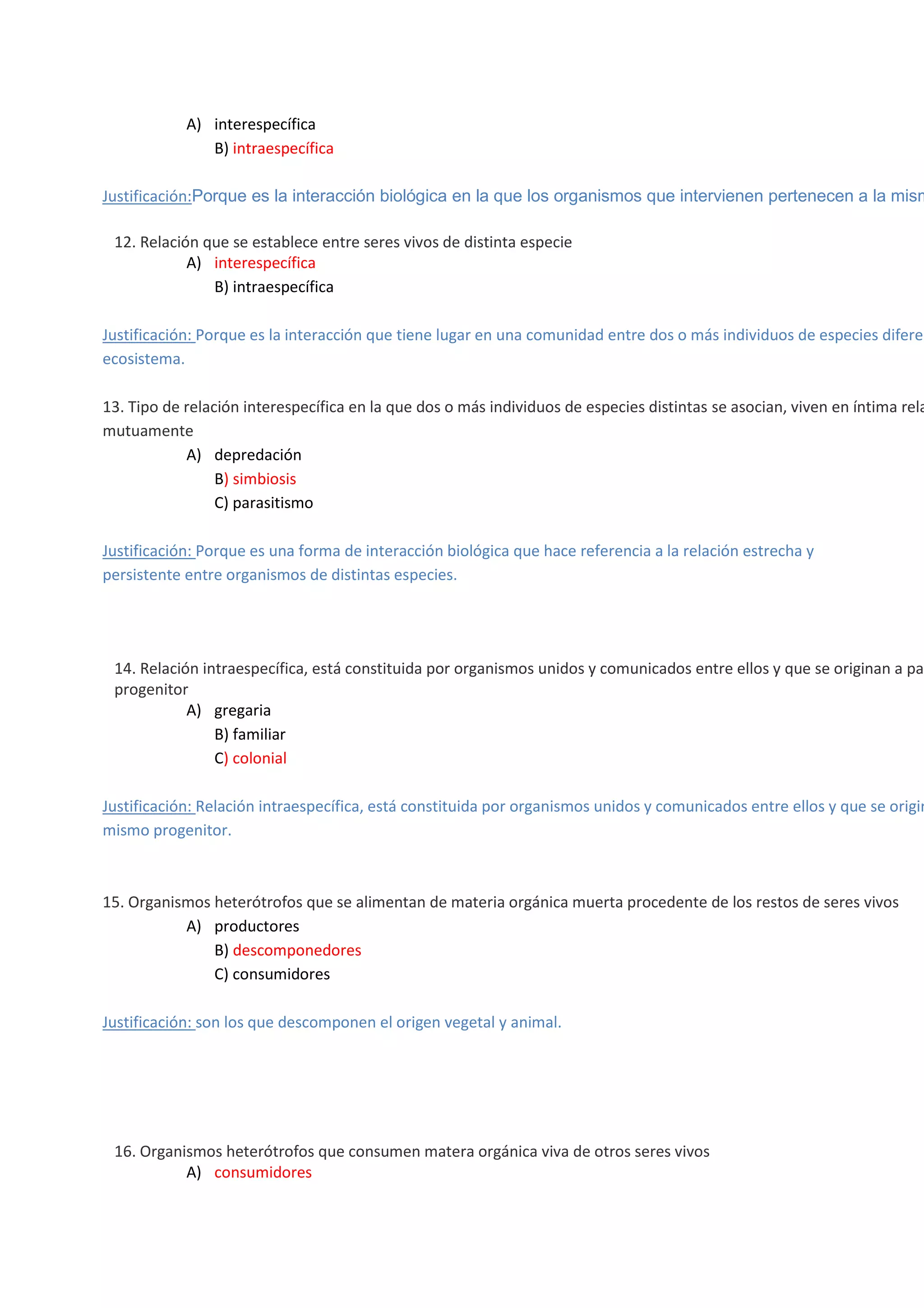 A) interespecífica
B) intraespecífica

Justificación:Porque es la interacción biológica en la que los organismos que intervienen pertenecen a la mism


12. Relación que se establece entre seres vivos de distinta especie
A) interespecífica
B) intraespecífica

Justificación: Porque es la interacción que tiene lugar en una comunidad entre dos o más individuos de especies diferen
ecosistema.

13. Tipo de relación interespecífica en la que dos o más individuos de especies distintas se asocian, viven en íntima rela
mutuamente
A) depredación
B) simbiosis
C) parasitismo
Justificación: Porque es una forma de interacción biológica que hace referencia a la relación estrecha y
persistente entre organismos de distintas especies.



14. Relación intraespecífica, está constituida por organismos unidos y comunicados entre ellos y que se originan a par
progenitor
A) gregaria
B) familiar
C) colonial

Justificación: Relación intraespecífica, está constituida por organismos unidos y comunicados entre ellos y que se origin
mismo progenitor.

15. Organismos heterótrofos que se alimentan de materia orgánica muerta procedente de los restos de seres vivos
A) productores
B) descomponedores
C) consumidores
Justificación: son los que descomponen el origen vegetal y animal.






16. Organismos heterótrofos que consumen matera orgánica viva de otros seres vivos
A) consumidores

 