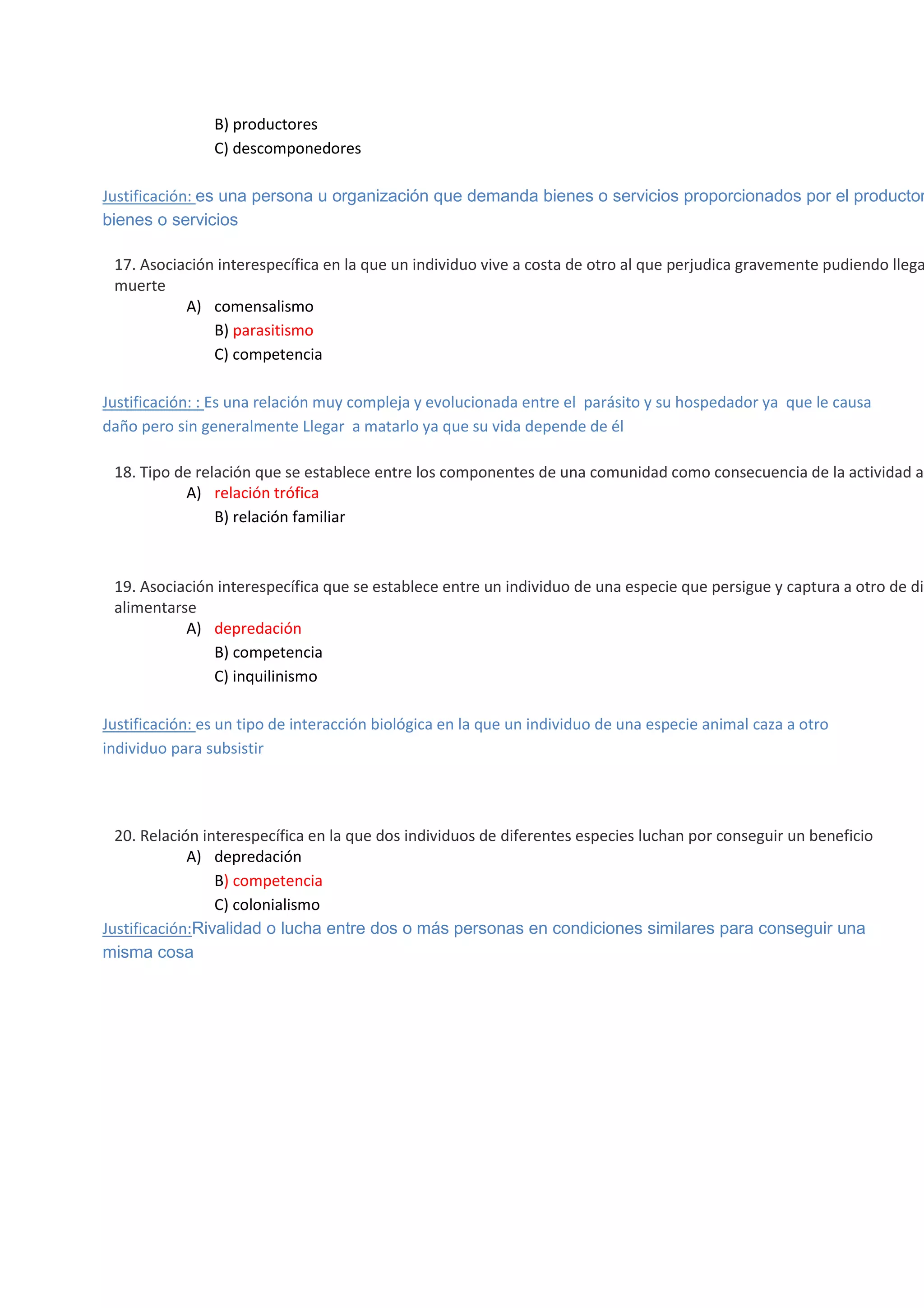 B) productores
C) descomponedores

Justificación: es una persona u organización que demanda bienes o servicios proporcionados por el productor
bienes o servicios


17. Asociación interespecífica en la que un individuo vive a costa de otro al que perjudica gravemente pudiendo llega
muerte
A) comensalismo
B) parasitismo
C) competencia
Justificación: : Es una relación muy compleja y evolucionada entre el parásito y su hospedador ya que le causa
daño pero sin generalmente Llegar a matarlo ya que su vida depende de él



18. Tipo de relación que se establece entre los componentes de una comunidad como consecuencia de la actividad al
A) relación trófica
B) relación familiar



19. Asociación interespecífica que se establece entre un individuo de una especie que persigue y captura a otro de dis
alimentarse
A) depredación
B) competencia
C) inquilinismo
Justificación: es un tipo de interacción biológica en la que un individuo de una especie animal caza a otro
individuo para subsistir















20. Relación interespecífica en la que dos individuos de diferentes especies luchan por conseguir un beneficio
A) depredación
B) competencia
C) colonialismo
Justificación:Rivalidad o lucha entre dos o más personas en condiciones similares para conseguir una
misma cosa

 