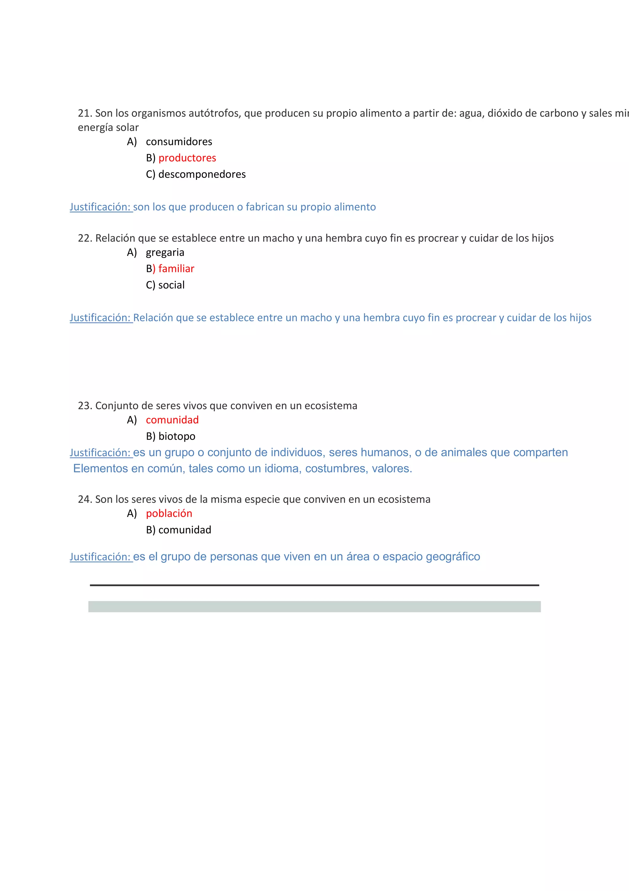



21. Son los organismos autótrofos, que producen su propio alimento a partir de: agua, dióxido de carbono y sales min
energía solar
A) consumidores
B) productores
C) descomponedores
Justificación: son los que producen o fabrican su propio alimento



22. Relación que se establece entre un macho y una hembra cuyo fin es procrear y cuidar de los hijos
A) gregaria
B) familiar
C) social
Justificación: Relación que se establece entre un macho y una hembra cuyo fin es procrear y cuidar de los hijos









23. Conjunto de seres vivos que conviven en un ecosistema
A) comunidad
B) biotopo
Justificación: es un grupo o conjunto de individuos, seres humanos, o de animales que comparten
Elementos en común, tales como un idioma, costumbres, valores.
24. Son los seres vivos de la misma especie que conviven en un ecosistema
A) población
B) comunidad
Justificación: es el grupo de personas que viven en un área o espacio geográfico

 
