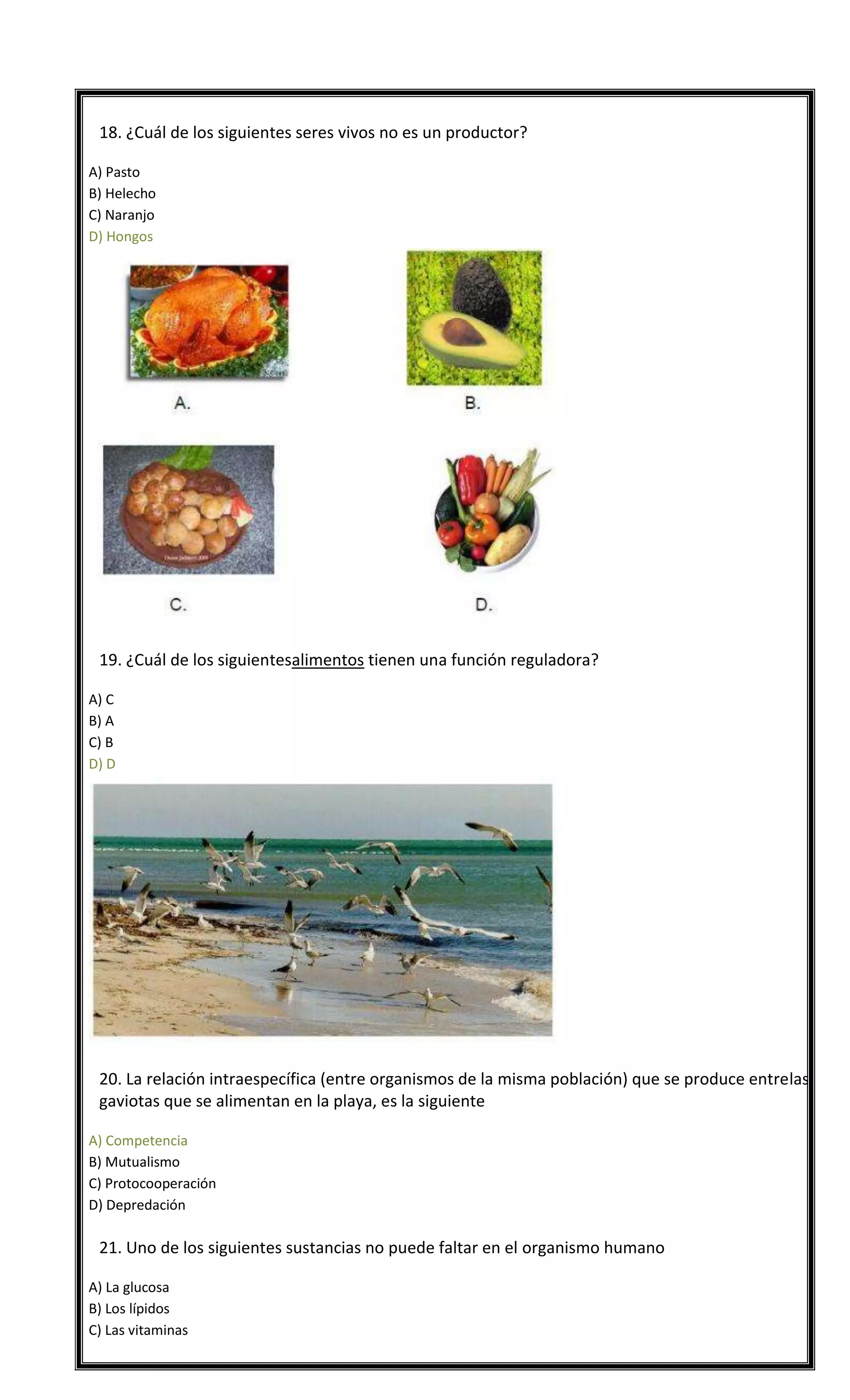 

18. ¿Cuál de los siguientes seres vivos no es un productor?
A) Pasto
B) Helecho
C) Naranjo
D) Hongos



19. ¿Cuál de los siguientesalimentos tienen una función reguladora?
A) C
B) A
C) B
D) D



20. La relación intraespecífica (entre organismos de la misma población) que se produce entrelas
gaviotas que se alimentan en la playa, es la siguiente
A) Competencia
B) Mutualismo
C) Protocooperación
D) Depredación



21. Uno de los siguientes sustancias no puede faltar en el organismo humano
A) La glucosa
B) Los lípidos
C) Las vitaminas

 