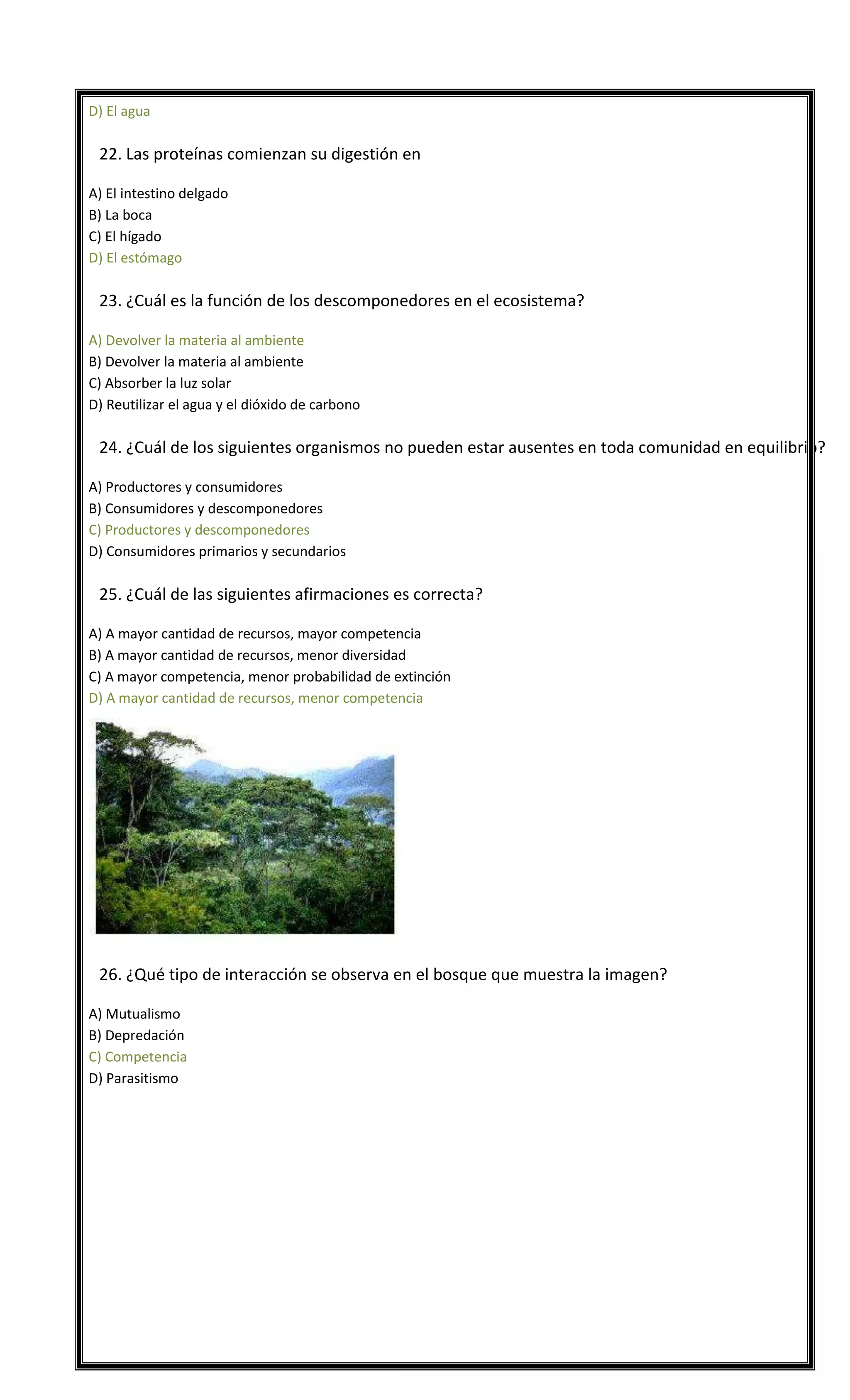 D) El agua


22. Las proteínas comienzan su digestión en
A) El intestino delgado
B) La boca
C) El hígado
D) El estómago



23. ¿Cuál es la función de los descomponedores en el ecosistema?
A) Devolver la materia al ambiente
B) Devolver la materia al ambiente
C) Absorber la luz solar
D) Reutilizar el agua y el dióxido de carbono



24. ¿Cuál de los siguientes organismos no pueden estar ausentes en toda comunidad en equilibrio?
A) Productores y consumidores
B) Consumidores y descomponedores
C) Productores y descomponedores
D) Consumidores primarios y secundarios



25. ¿Cuál de las siguientes afirmaciones es correcta?
A) A mayor cantidad de recursos, mayor competencia
B) A mayor cantidad de recursos, menor diversidad
C) A mayor competencia, menor probabilidad de extinción
D) A mayor cantidad de recursos, menor competencia



26. ¿Qué tipo de interacción se observa en el bosque que muestra la imagen?
A) Mutualismo
B) Depredación
C) Competencia
D) Parasitismo

 