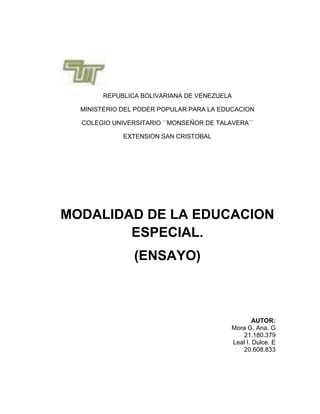 REPUBLICA BOLIVARIANA DE VENEZUELA

  MINISTERIO DEL PODER POPULAR PARA LA EDUCACION

  COLEGIO UNIVERSITARIO ´´MONSEÑOR DE TALAVERA´´

             EXTENSION SAN CRISTOBAL




MODALIDAD DE LA EDUCACION
        ESPECIAL.
                (ENSAYO)



                                                  AUTOR:
                                          Mora G. Ana. G
                                             21.180.379
                                          Leal I. Dulce. E
                                             20.608.833
 