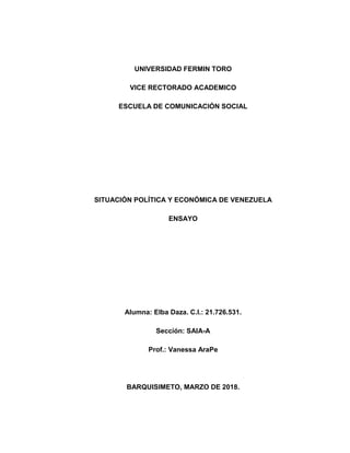 UNIVERSIDAD FERMIN TORO
VICE RECTORADO ACADEMICO
ESCUELA DE COMUNICACIÓN SOCIAL
SITUACIÓN POLÍTICA Y ECONÓMICA DE VENEZUELA
ENSAYO
Alumna: Elba Daza. C.I.: 21.726.531.
Sección: SAIA-A
Prof.: Vanessa AraPe
BARQUISIMETO, MARZO DE 2018.
 