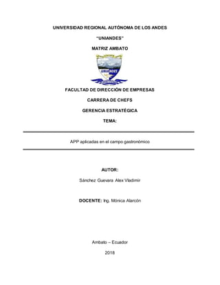 UNIVERSIDAD REGIONAL AUTÓNOMA DE LOS ANDES
“UNIANDES”
MATRIZ AMBATO
FACULTAD DE DIRECCIÓN DE EMPRESAS
CARRERA DE CHEFS
GERENCIA ESTRATÉGICA
TEMA:
APP aplicadas en el campo gastronómico
AUTOR:
Sánchez Guevara Alex Vladimir
DOCENTE: Ing. Mónica Alarcón
Ambato – Ecuador
2018
 