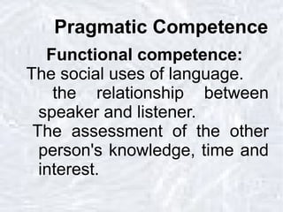 Pragmatic Competence Functional competence: The social uses of language. the relationship between speaker and listener. The assessment of the other person's knowledge, time and interest. 