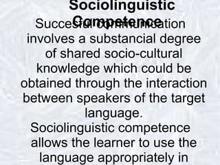 Sociolinguistic Competence Succesful communication involves a substancial degree of shared socio-cultural knowledge which could be obtained through the interaction between speakers of the target language. Sociolinguistic competence allows the learner to use the language appropriately in different contexts. 