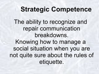 Strategic Competence The ability to recognize and repair communication breakdowns. Knowing how to manage a social situation when you are not quite sure about the rules of etiquette. 
