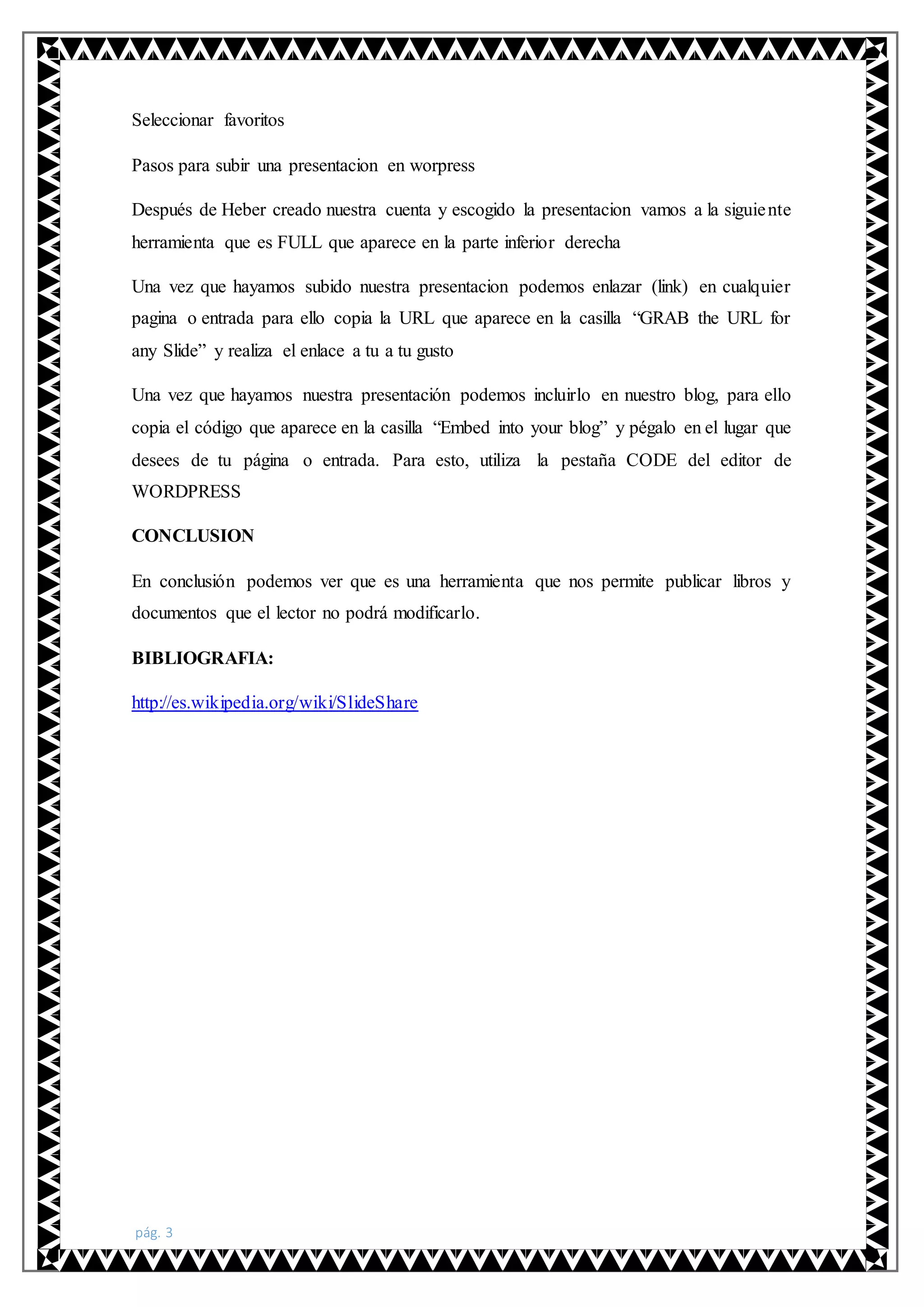 pág. 3
Seleccionar favoritos
Pasos para subir una presentacion en worpress
Después de Heber creado nuestra cuenta y escogido la presentacion vamos a la siguiente
herramienta que es FULL que aparece en la parte inferior derecha
Una vez que hayamos subido nuestra presentacion podemos enlazar (link) en cualquier
pagina o entrada para ello copia la URL que aparece en la casilla “GRAB the URL for
any Slide” y realiza el enlace a tu a tu gusto
Una vez que hayamos nuestra presentación podemos incluirlo en nuestro blog, para ello
copia el código que aparece en la casilla “Embed into your blog” y pégalo en el lugar que
desees de tu página o entrada. Para esto, utiliza la pestaña CODE del editor de
WORDPRESS
CONCLUSION
En conclusión podemos ver que es una herramienta que nos permite publicar libros y
documentos que el lector no podrá modificarlo.
BIBLIOGRAFIA:
http://es.wikipedia.org/wiki/SlideShare
 