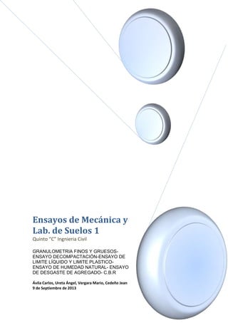 Ensayos de Mecánica y 
Lab. de Suelos 1 
Quinto “C” Ingnieria Civil 
GRANULOMETRIA FINOS Y GRUESOS-ENSAYO 
DECOMPACTACIÓN-ENSAYO DE 
LIMITE LÍQUIDO Y LIMITE PLASTICO-ENSAYO 
DE HUMEDAD NATURAL- ENSAYO 
DE DESGASTE DE AGREGADO- C.B.R 
Ávila Carlos, Ureta Ángel, Vergara Mario, Cedeño Jean 
9 de Septiembre de 2013 
 