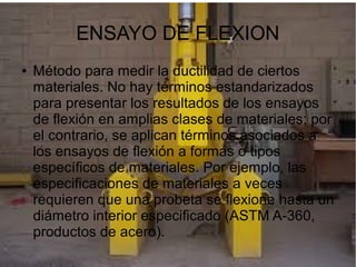 ENSAYO DE FLEXION
●

Método para medir la ductilidad de ciertos
materiales. No hay términos estandarizados
para presentar los resultados de los ensayos
de flexión en amplias clases de materiales; por
el contrario, se aplican términos asociados a
los ensayos de flexión a formas o tipos
específicos de materiales. Por ejemplo, las
especificaciones de materiales a veces
requieren que una probeta se flexione hasta un
diámetro interior especificado (ASTM A-360,
productos de acero).

 