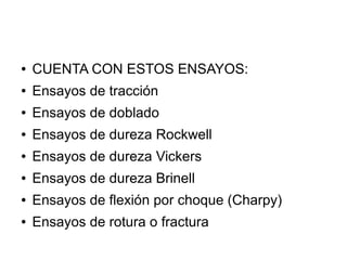 ●

CUENTA CON ESTOS ENSAYOS:

●

Ensayos de tracción

●

Ensayos de doblado

●

Ensayos de dureza Rockwell

●

Ensayos de dureza Vickers

●

Ensayos de dureza Brinell

●

Ensayos de flexión por choque (Charpy)

●

Ensayos de rotura o fractura

 