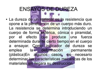 ENSAYOS DE DUREZA
●

La dureza de un material es la resistencia que
opone a la penetración de un cuerpo más duro.
La resistencia se determina introduciendo un
cuerpo de forma esférica, cónica o piramidal,
por el efecto que produce una fuerza
determinada durante cierto tiempo en el cuerpo
a ensayar. Como indicador de dureza se
emplea
la
deformación
permanente
(plástica)En algunos casos, es necesario
determinar las características mecánicas de los
materiales sin llegara su destrucción.

 