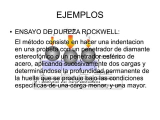 EJEMPLOS
●

ENSAYO DE DUREZA ROCKWELL:
El método consiste en hacer una indentacion
en una probeta con un penetrador de diamante
estereofónico o un penetrador esférico de
acero, aplicando sucesivamente dos cargas y
determinándose la profundidad permanente de
la huella que se produjo bajo las condiciones
especificas de una carga menor, y una mayor.

 